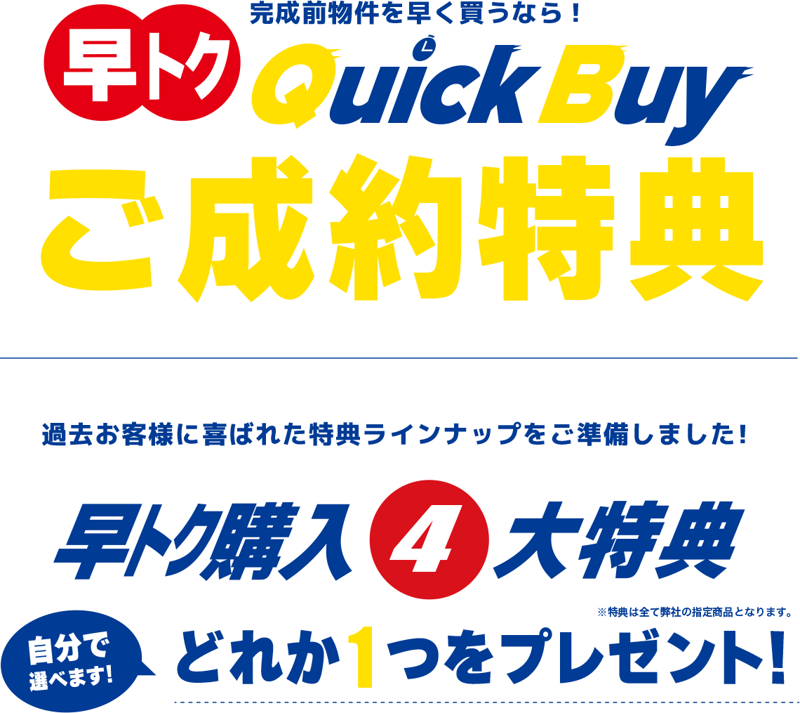 早トク 完成前物件を早く買うなら！QuickBuy(クイックバイ) ご成約特典 過去お客様に喜ばれた特典ラインナップをご準備しました！早トク購入4大特典 自分で選べます！どれか1つをプレゼント！