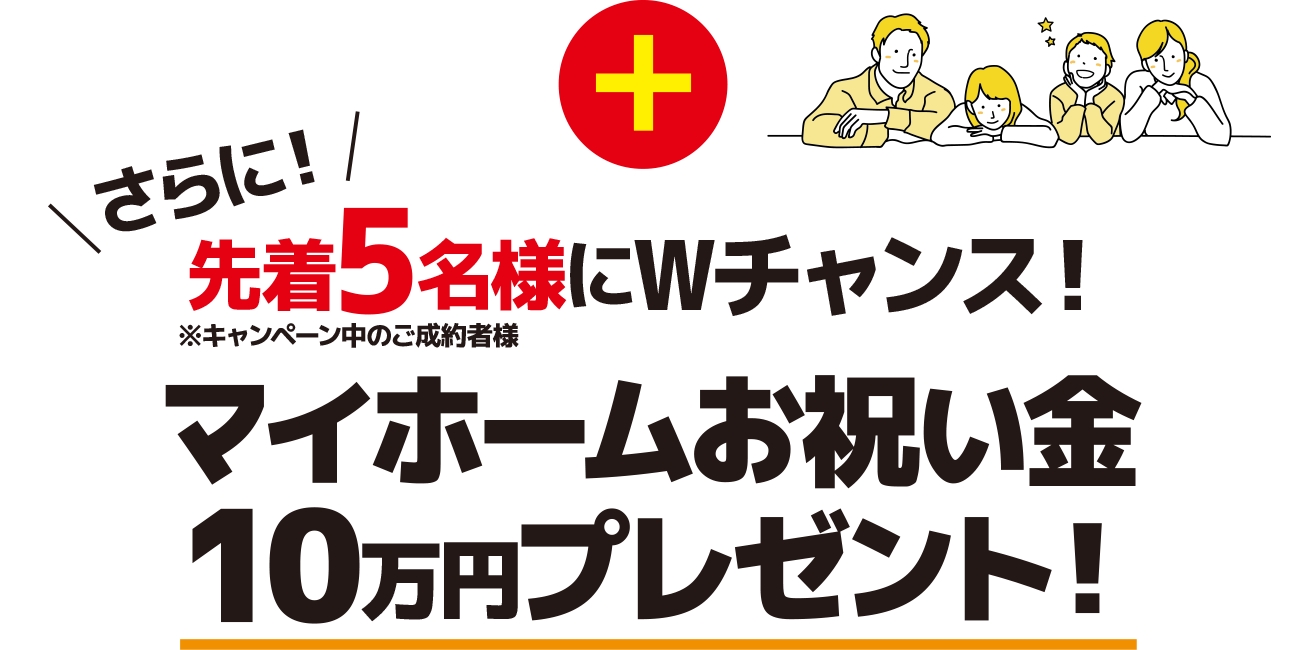 さらに！キャンペーン中の御成約者先着5名様にWチャンス マイホームお祝い金10万円プレゼント！