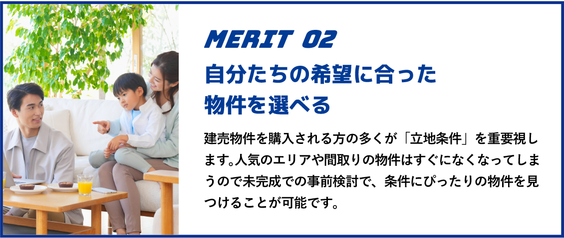 自分たちの希望に合った物件を選べる 建売物件を購入される方の多くが「立地条件」を重要視します。人気のエリアや間取りの物件はすぐになくなってしまうので未完成での事前検討で、条件にぴったりの物件を見つけることが可能です。